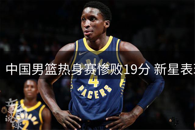 中国男篮热身赛惨败19分 新星表现两极分化