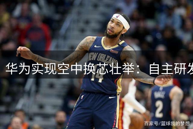 华为实现空中换芯壮举：自主研发生态取得突破性进展