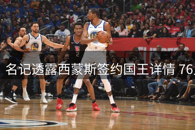 名记透露西蒙斯签约国王详情 76人回归可能性为零