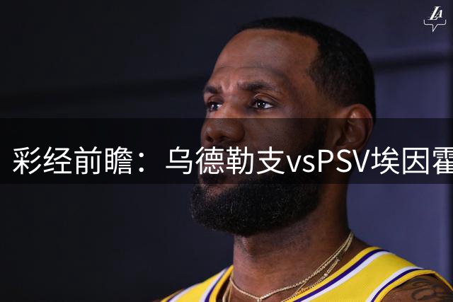 彩经前瞻：乌德勒支vsPSV埃因霍温，预测客胜有望赢一球以上