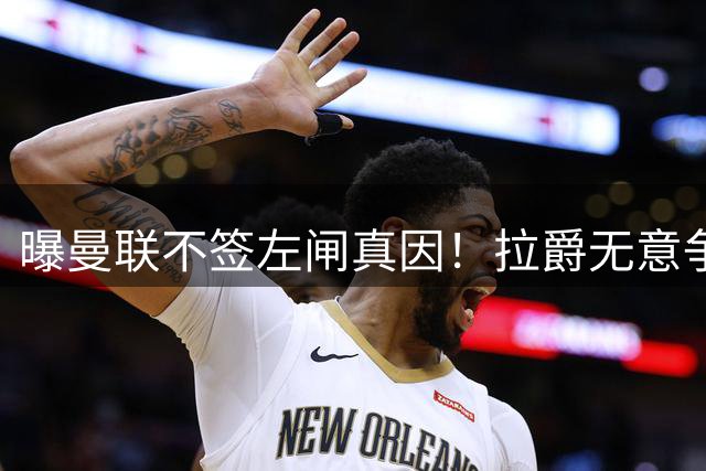 曝曼联不签左闸真因！拉爵无意争冠忽视显著短板，卡里克寄望运气
