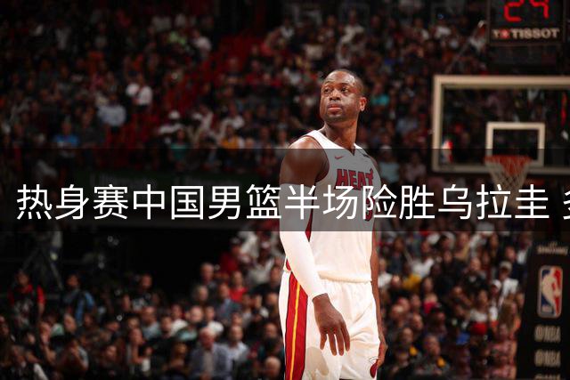 热身赛中国男篮半场险胜乌拉圭 多名球员表现亮眼
