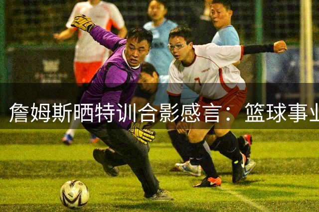 詹姆斯晒特训合影感言：篮球事业是生命挚爱