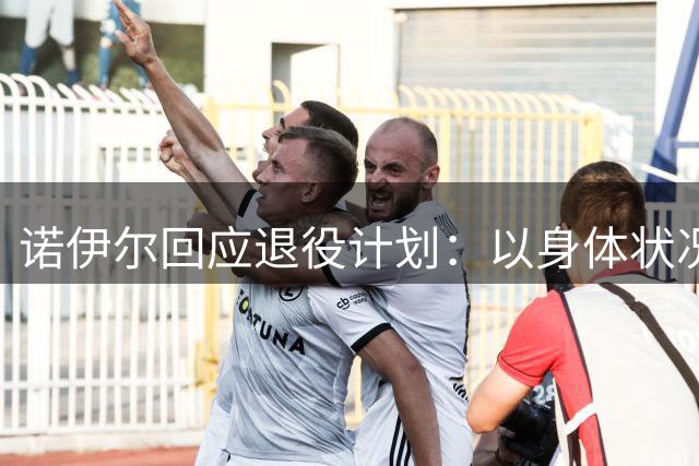 诺伊尔回应退役计划：以身体状况为优先考量