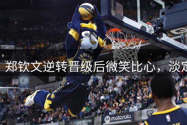 郑钦文逆转晋级后微笑比心，淡定面对赛场干扰