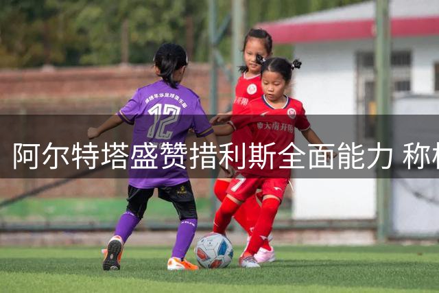 阿尔特塔盛赞措利斯全面能力 称枪手具备卫冕关键要素
