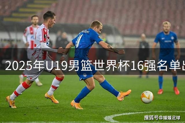 2025年U19男篮世界杯16强名单出炉 中国队成功晋级